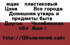 ящик   пластиковый › Цена ­ 270 - Все города Домашняя утварь и предметы быта » Другое   . Челябинская обл.,Аша г.